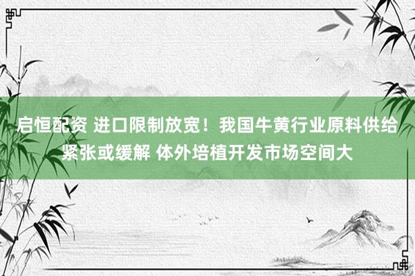 启恒配资 进口限制放宽！我国牛黄行业原料供给紧张或缓解 体外培植开发市场空间大