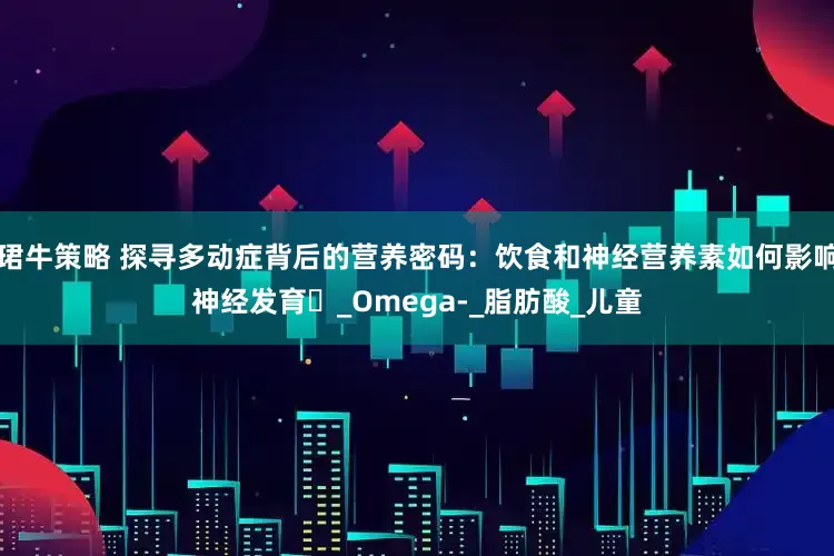 珺牛策略 探寻多动症背后的营养密码：饮食和神经营养素如何影响神经发育​_Omega-_脂肪酸_儿童