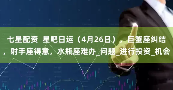 七星配资  星吧日运（4月26日），巨蟹座纠结，射手座得意，水瓶座难办_问题_进行投资_机会