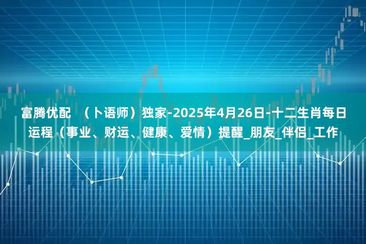 富腾优配  （卜语师）独家-2025年4月26日-十二生肖每日运程（事业、财运、健康、爱情）提醒_朋友_伴侣_工作