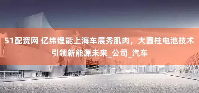 51配资网 亿纬锂能上海车展秀肌肉，大圆柱电池技术引领新能源未来_公司_汽车