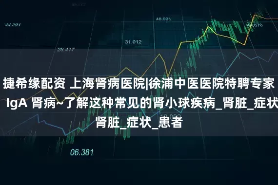 捷希缘配资 上海肾病医院|徐浦中医医院特聘专家张熙：IgA 肾病~了解这种常见的肾小球疾病_肾脏_症状_患者