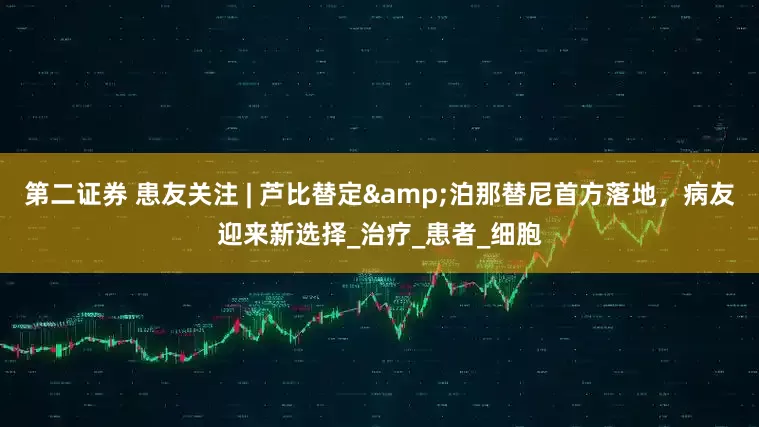 第二证券 患友关注 | 芦比替定&泊那替尼首方落地，病友迎来新选择_治疗_患者_细胞