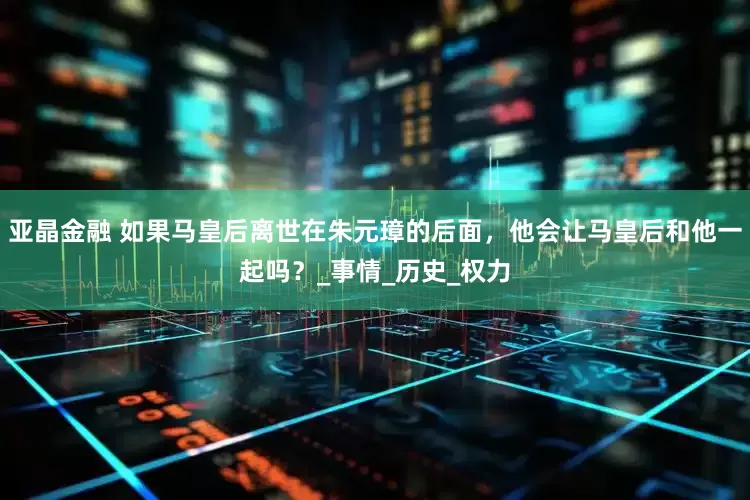 亚晶金融 如果马皇后离世在朱元璋的后面，他会让马皇后和他一起吗？_事情_历史_权力