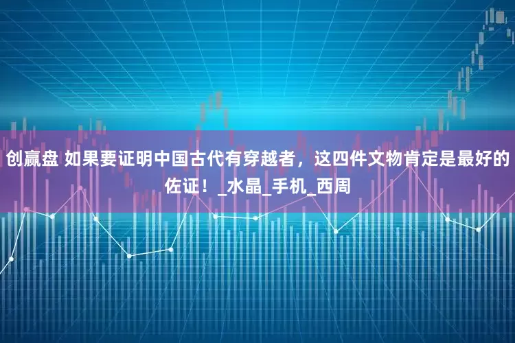 创赢盘 如果要证明中国古代有穿越者，这四件文物肯定是最好的佐证！_水晶_手机_西周