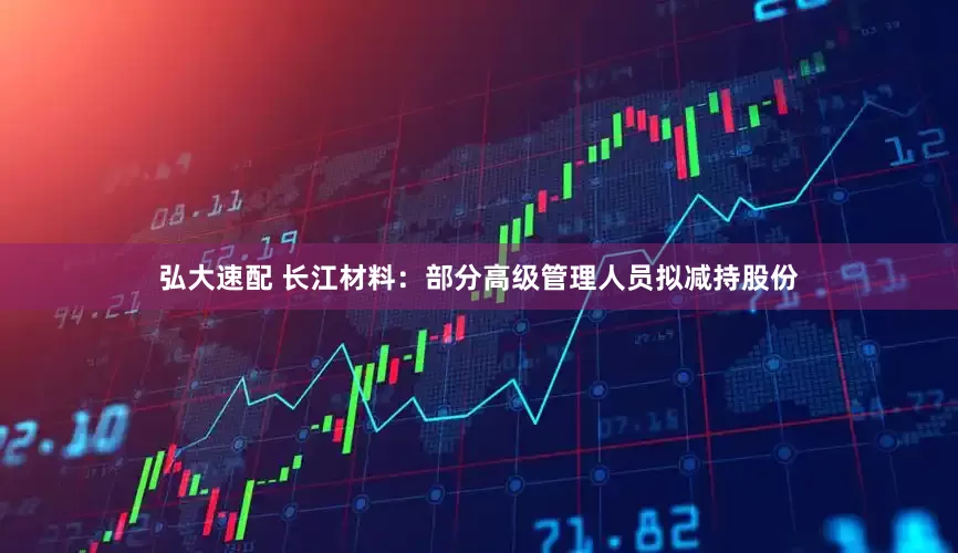 弘大速配 长江材料：部分高级管理人员拟减持股份