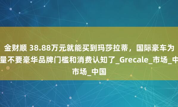 金财顺 38.88万元就能买到玛莎拉蒂，国际豪车为销量不要豪华品牌门槛和消费认知了_Grecale_市场_中国