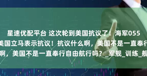 星速优配平台 这次轮到美国抗议了！海军055编队刚现身阿拉斯加，美国立马表示抗议！抗议什么啊，美国不是一直奉行自由航行吗？_军舰_训练_舰队