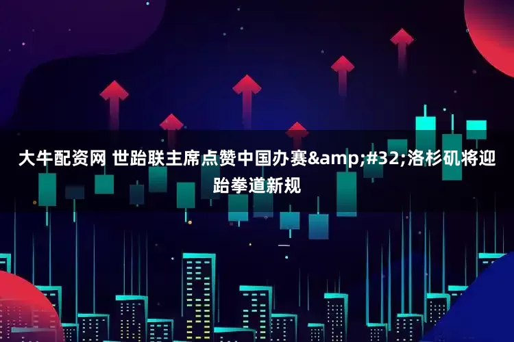 大牛配资网 世跆联主席点赞中国办赛 洛杉矶将迎跆拳道新规