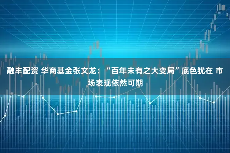 融丰配资 华商基金张文龙：“百年未有之大变局”底色犹在 市场表现依然可期